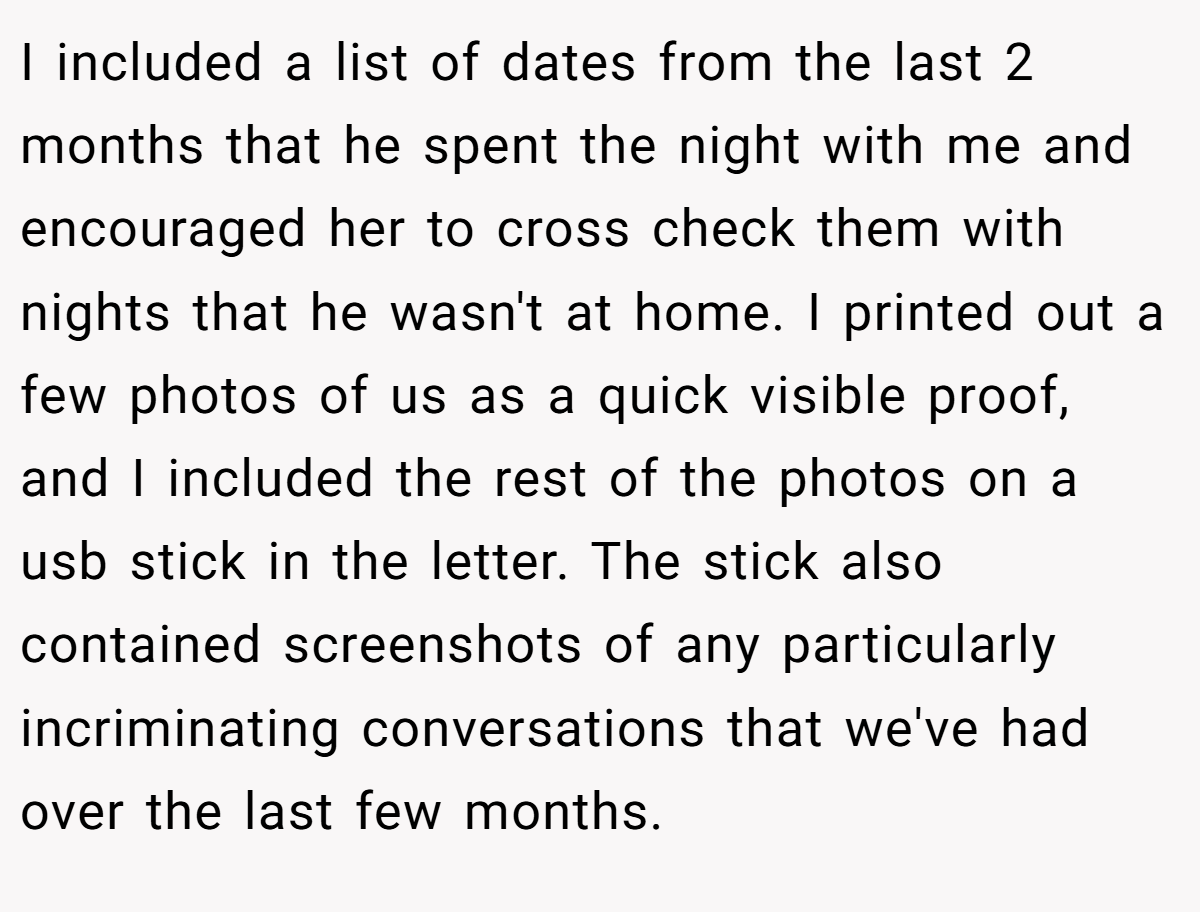 I included a list of dates from the last 2 months that he spent the night with me and encouraged her to cross check them with nights that he wasn't at home. I printed out a few photos of us as a quick visible proof, and I included the rest of the photos on a usb stick in the letter. The stick also contained screenshots of any particularly incriminating conversations that we've had over the last few months.