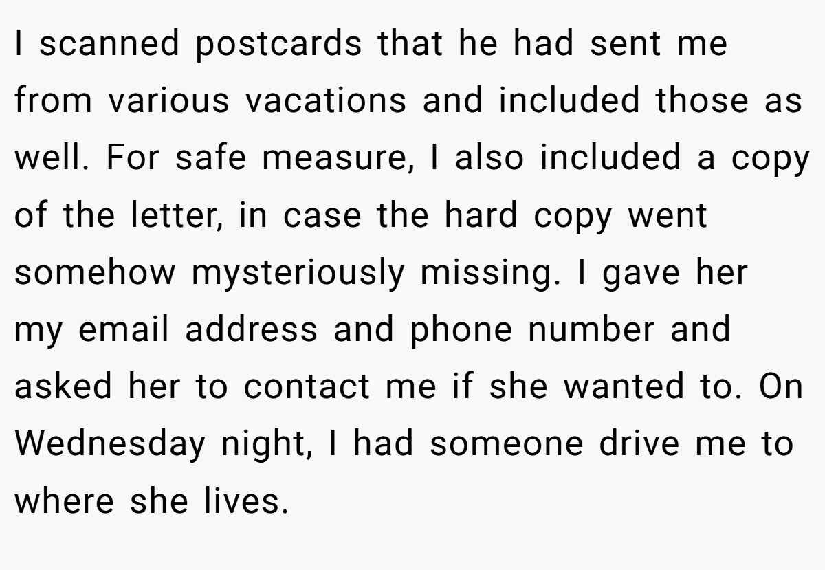 I scanned postcards that he had sent me from various vacations and included those as well. For safe measure, I also included a copy of the letter, in case the hard copy went somehow mysteriously missing. I gave her my email address and phone number and asked her to contact me if she wanted to. On Wednesday night, I had someone drive me to where she lives.