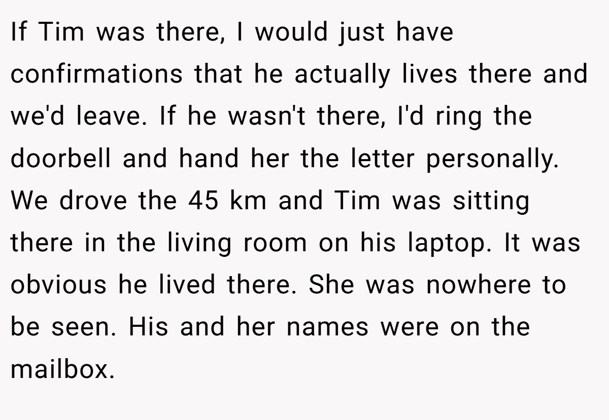 If Tim was there, I would just have confirmations that he actually lives there and we'd leave. If he wasn't there, I'd ring the doorbell and hand her the letter personally. We drove the 45 km and Tim was sitting there in the living room on his laptop. It was obvious he lived there. She was nowhere to be seen. His and her names were on the mailbox.