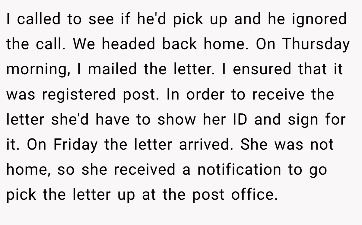I called to see if he'd pick up and he ignored the call. We headed back home. On Thursday morning, I mailed the letter. I ensured that it was registered post. In order to receive the letter she'd have to show her ID and sign for it. On Friday the letter arrived. She was not home, so she received a notification to go pick the letter up at the post office.
