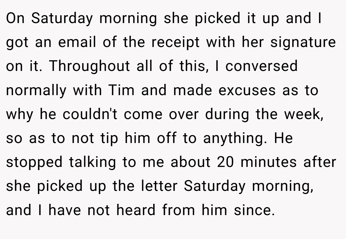 On Saturday morning she picked it up and I got an email of the receipt with her signature on it. Throughout all of this, I conversed normally with Tim and made excuses as to why he couldn't come over during the week, so as to not tip him off to anything. He stopped talking to me about 20 minutes after she picked up the letter Saturday morning, and I have not heard from him since.