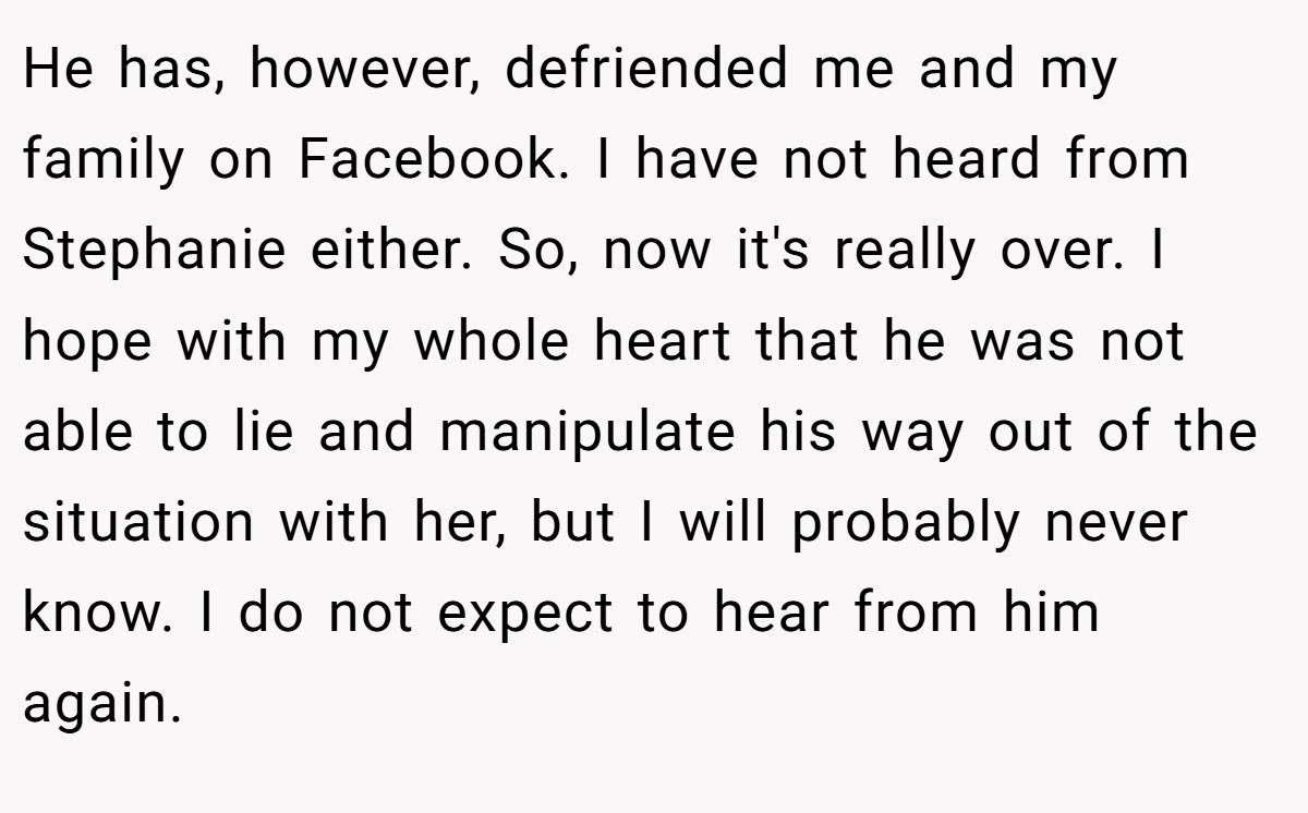 He has, however, defriended me and my family on Facebook. I have not heard from Stephanie either. So, now it's really over. I hope with my whole heart that he was not able to lie and manipulate his way out of the situation with her, but I will probably never know. I do not expect to hear from him again.
