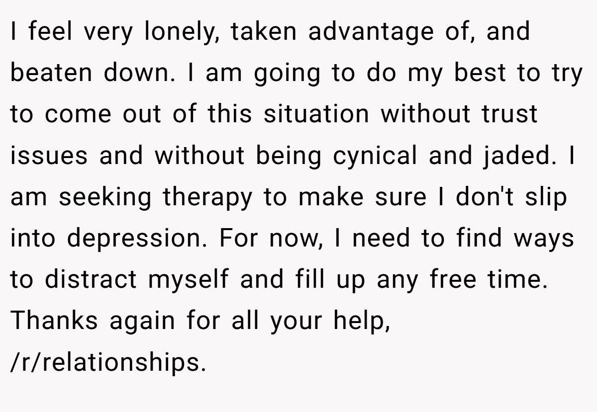 I feel very lonely, taken advantage of, and beaten down. I am going to do my best to try to come out of this situation without trust issues and without being cynical and jaded. I am seeking therapy to make sure I don't slip into depression. For now, I need to find ways to distract myself and fill up any free time. Thanks again for all your help, /r/relationships.