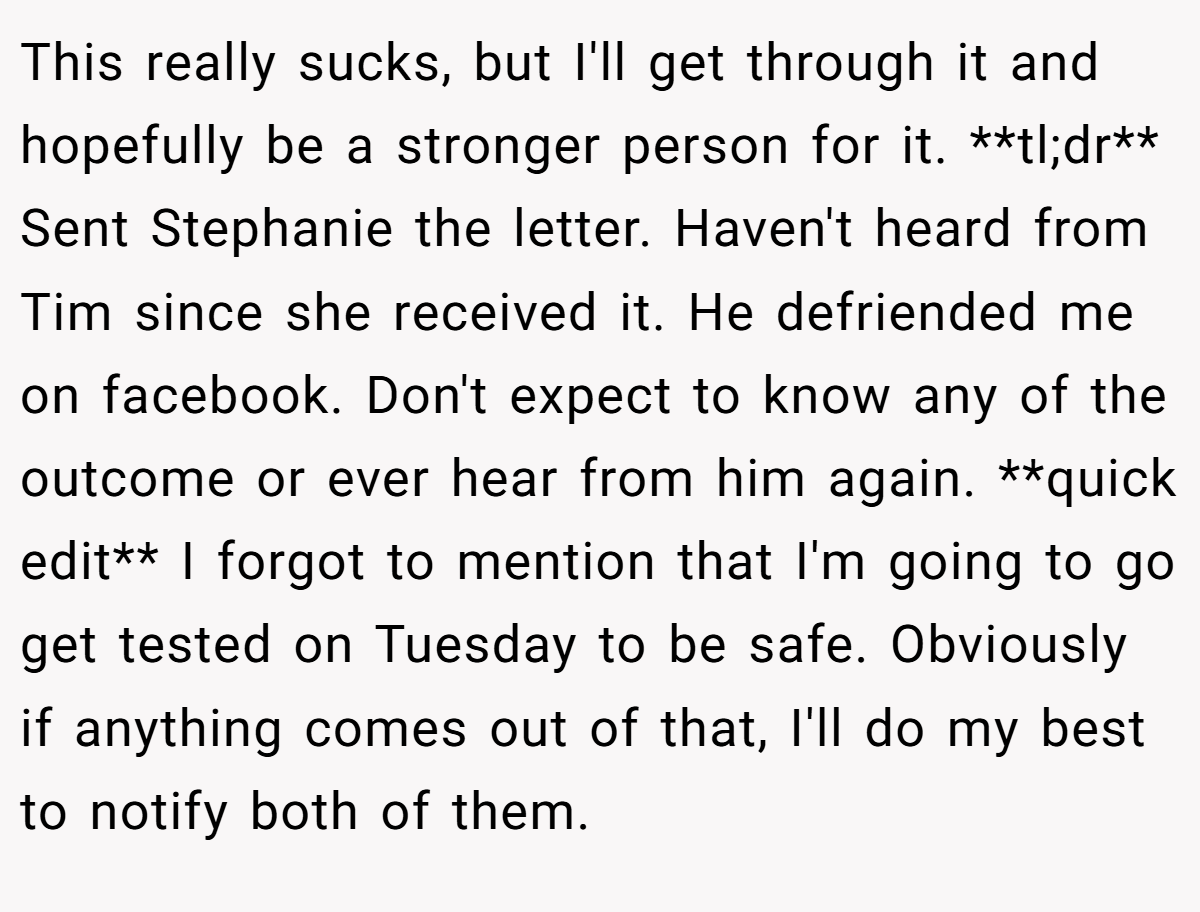This really sucks, but I'll get through it and hopefully be a stronger person for it. **tl;dr** Sent Stephanie the letter. Haven't heard from Tim since she received it. He defriended me on facebook. Don't expect to know any of the outcome or ever hear from him again. **quick edit** I forgot to mention that I'm going to go get tested on Tuesday to be safe. Obviously if anything comes out of that, I'll do my best to notify both of them.