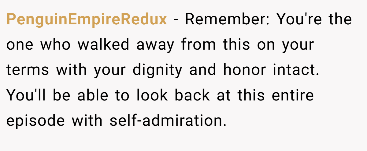 PenguinEmpireRedux − Remember: You're the one who walked away from this on your terms with your dignity and honor intact. You'll be able to look back at this entire episode with self-admiration.