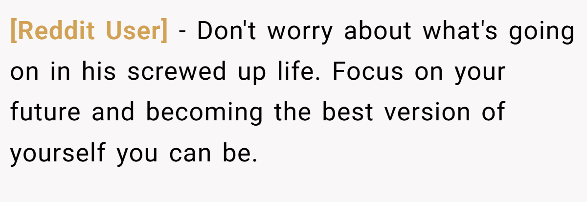 [Reddit User] − Don't worry about what's going on in his screwed up life. Focus on your future and becoming the best version of yourself you can be.