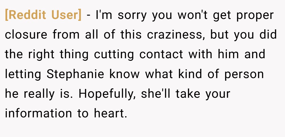 [Reddit User] − I'm sorry you won't get proper closure from all of this craziness, but you did the right thing cutting contact with him and letting Stephanie know what kind of person he really is. Hopefully, she'll take your information to heart.