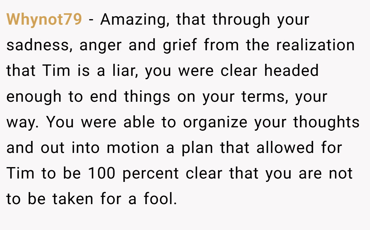 Whynot79 − Amazing, that through your sadness, anger and grief from the realization that Tim is a liar, you were clear headed enough to end things on your terms, your way. You were able to organize your thoughts and out into motion a plan that allowed for Tim to be 100 percent clear that you are not to be taken for a fool.