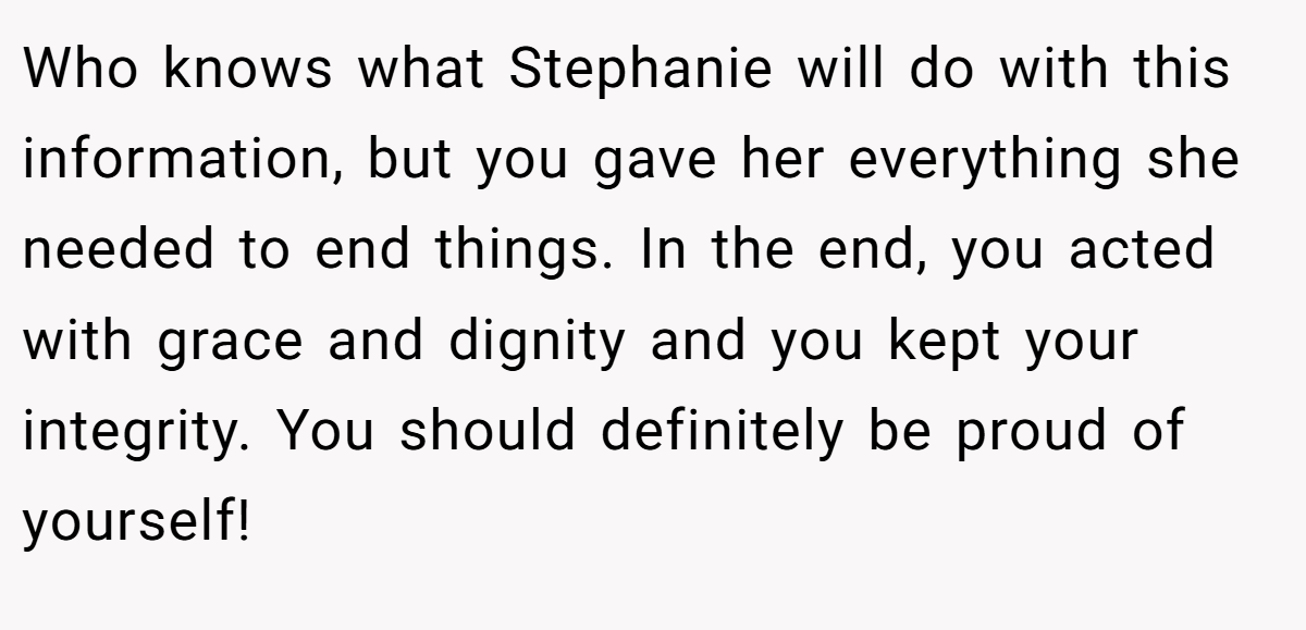 Who knows what Stephanie will do with this information, but you gave her everything she needed to end things. In the end, you acted with grace and dignity and you kept your integrity. You should definitely be proud of yourself!