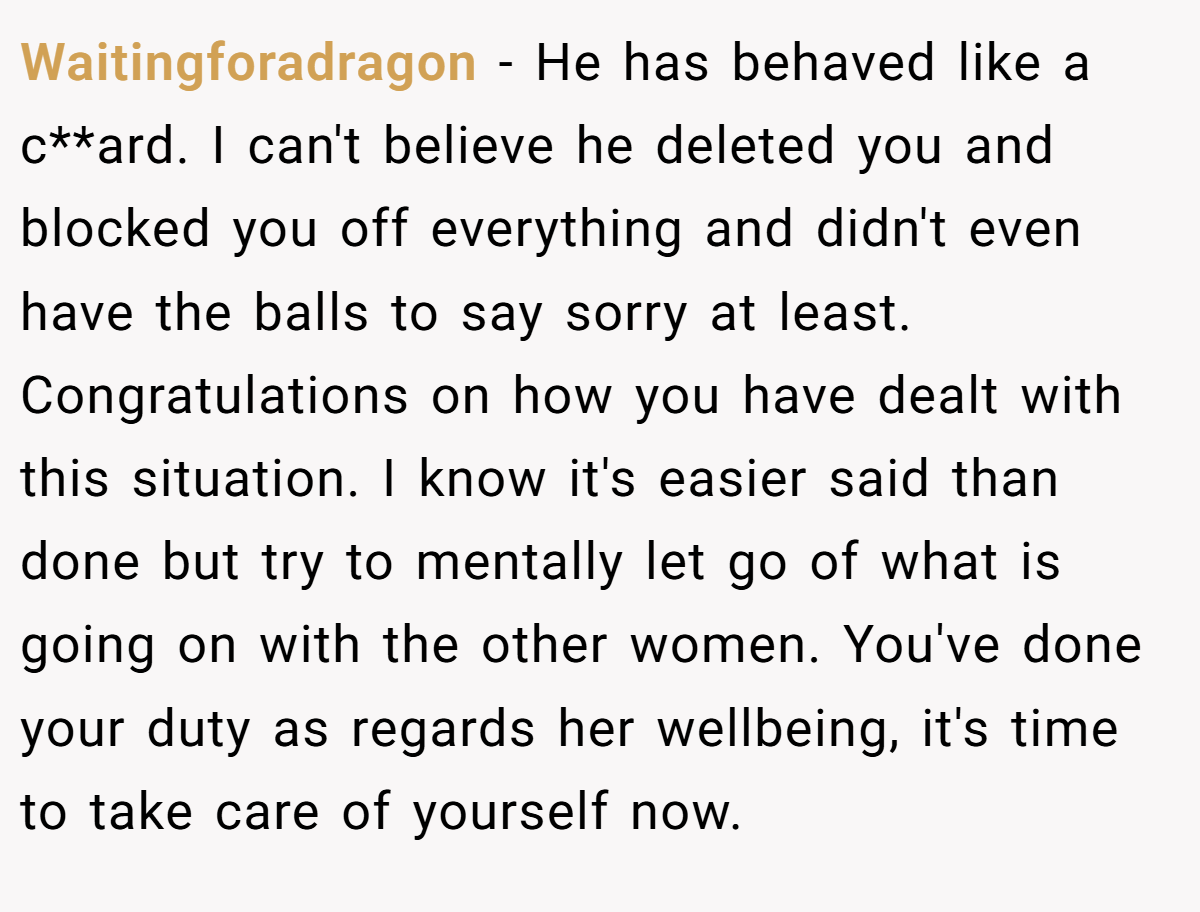 Waitingforadragon − He has behaved like a c**ard. I can't believe he deleted you and blocked you off everything and didn't even have the balls to say sorry at least. Congratulations on how you have dealt with this situation. I know it's easier said than done but try to mentally let go of what is going on with the other women. You've done your duty as regards her wellbeing, it's time to take care of yourself now.