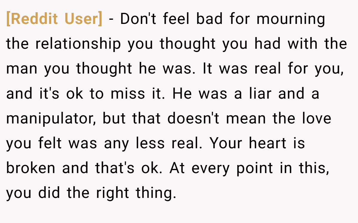 [Reddit User] − Don't feel bad for mourning the relationship you thought you had with the man you thought he was. It was real for you, and it's ok to miss it. He was a liar and a manipulator, but that doesn't mean the love you felt was any less real. Your heart is broken and that's ok. At every point in this, you did the right thing.