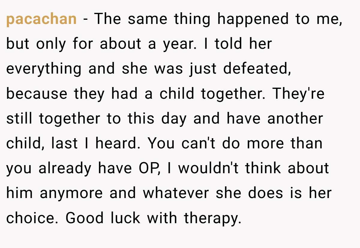 pacachan − The same thing happened to me, but only for about a year. I told her everything and she was just defeated, because they had a child together. They're still together to this day and have another child, last I heard. You can't do more than you already have OP, I wouldn't think about him anymore and whatever she does is her choice. Good luck with therapy.