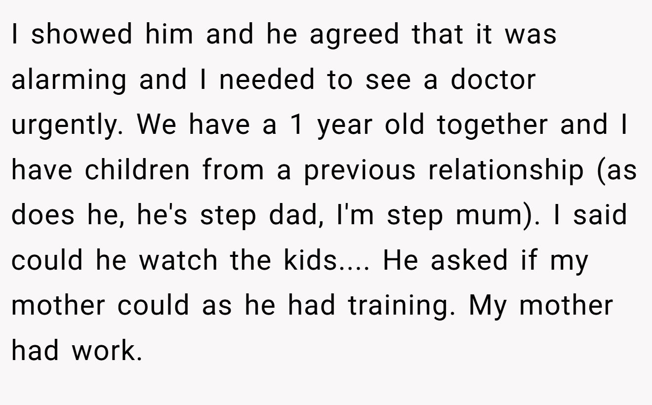 I showed him and he agreed that it was alarming and I needed to see a doctor urgently. We have a 1 year old together and I have children from a previous relationship (as does he, he's step dad, I'm step mum). I said could he watch the kids.... He asked if my mother could as he had training. My mother had work.