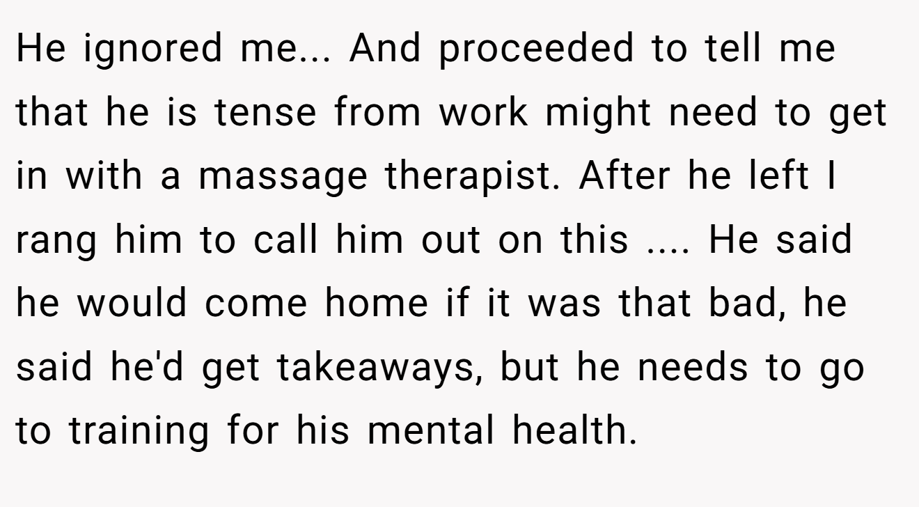 He ignored me... And proceeded to tell me that he is tense from work might need to get in with a massage therapist. After he left I rang him to call him out on this .... He said he would come home if it was that bad, he said he'd get takeaways, but he needs to go to training for his mental health.