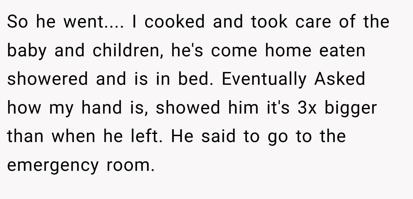 So he went.... I cooked and took care of the baby and children, he's come home eaten showered and is in bed. Eventually Asked how my hand is, showed him it's 3x bigger than when he left. He said to go to the emergency room.