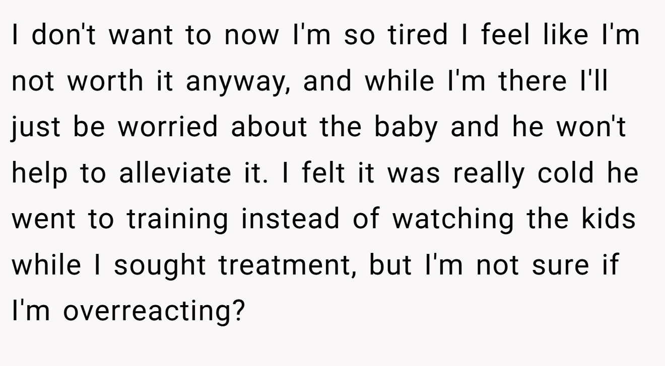 I don't want to now I'm so tired I feel like I'm not worth it anyway, and while I'm there I'll just be worried about the baby and he won't help to alleviate it. I felt it was really cold he went to training instead of watching the kids while I sought treatment, but I'm not sure if I'm overreacting?