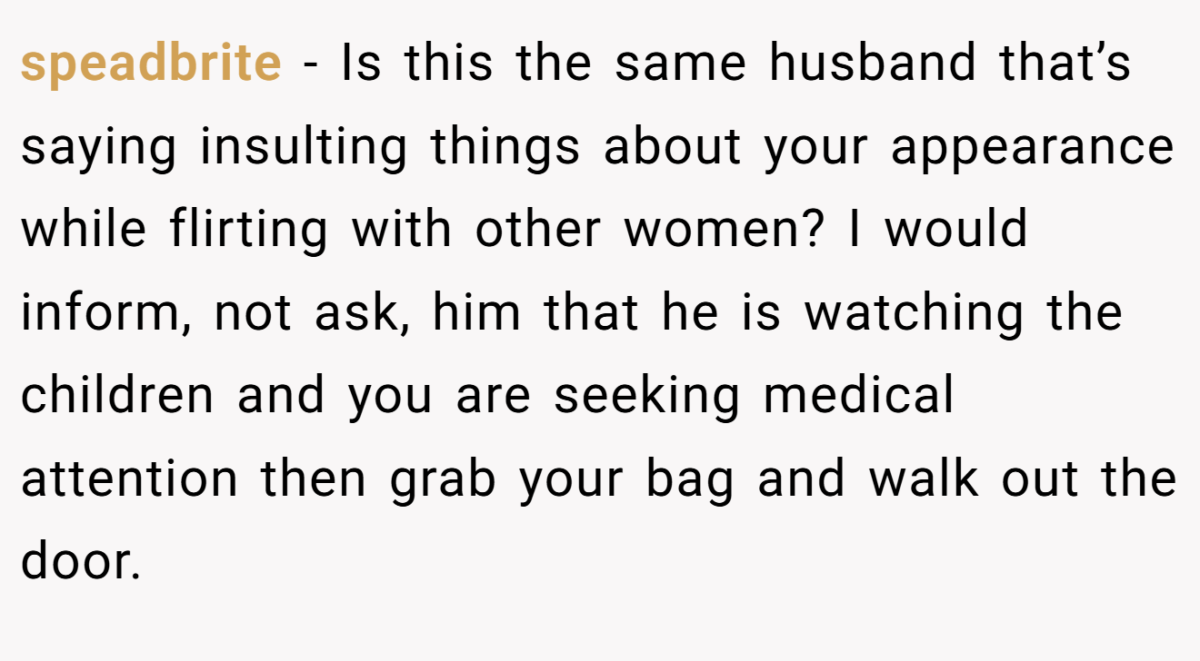 speadbrite − Is this the same husband that’s saying insulting things about your appearance while flirting with other women? I would inform, not ask, him that he is watching the children and you are seeking medical attention then grab your bag and walk out the door.