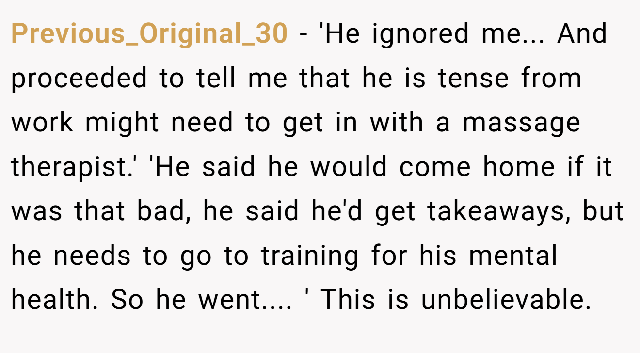 Previous_Original_30 − 'He ignored me... And proceeded to tell me that he is tense from work might need to get in with a massage therapist.' 'He said he would come home if it was that bad, he said he'd get takeaways, but he needs to go to training for his mental health. So he went.... ' This is unbelievable.