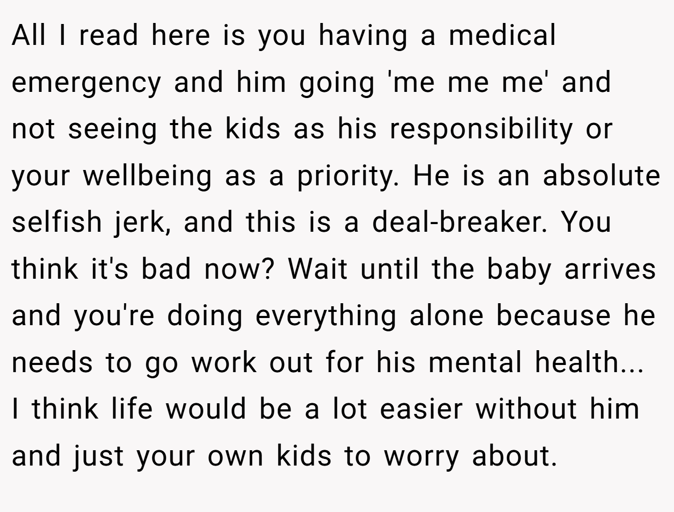 All I read here is you having a medical emergency and him going 'me me me' and not seeing the kids as his responsibility or your wellbeing as a priority. He is an absolute selfish jerk, and this is a deal-breaker. You think it's bad now? Wait until the baby arrives and you're doing everything alone because he needs to go work out for his mental health... I think life would be a lot easier without him and just your own kids to worry about.