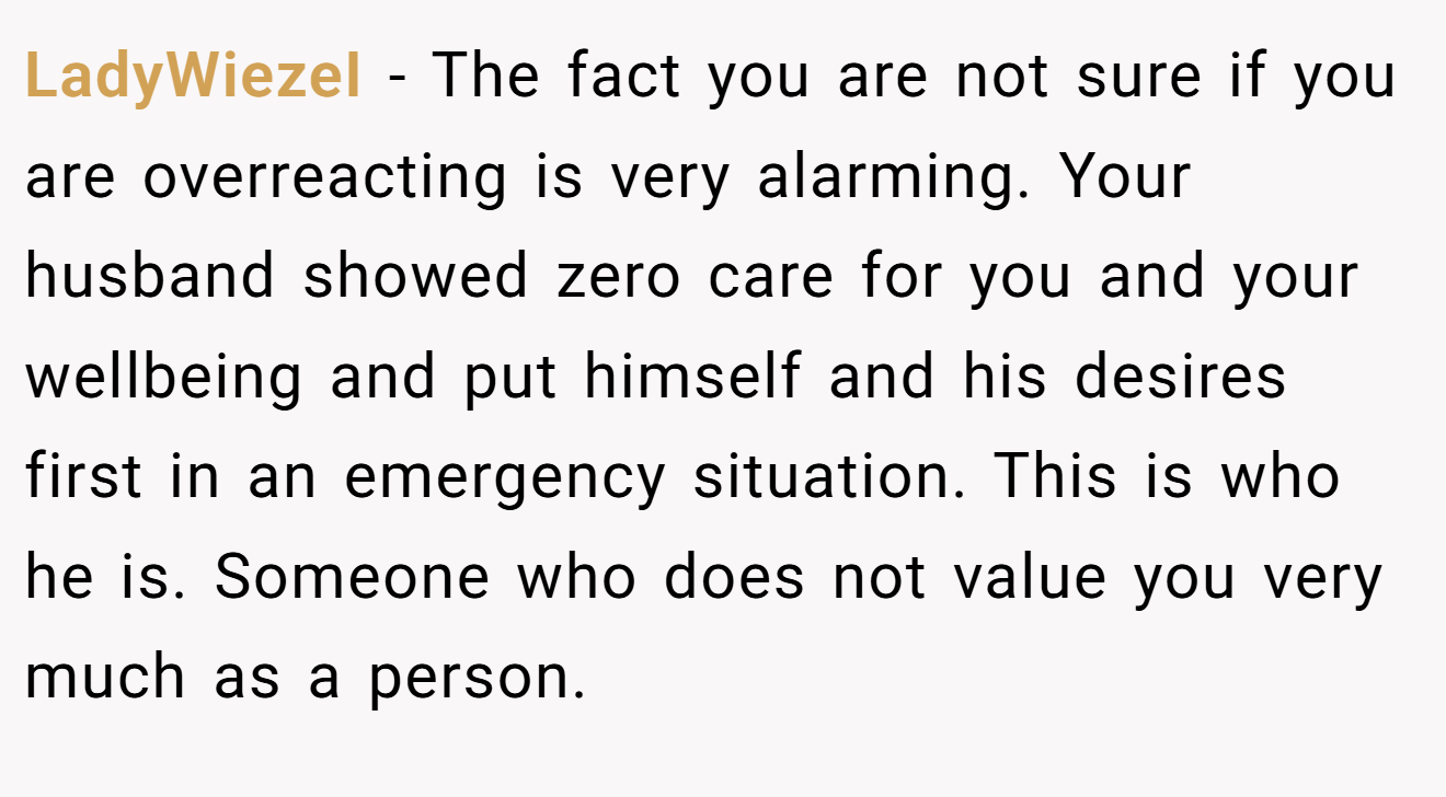 LadyWiezeI − The fact you are not sure if you are overreacting is very alarming. Your husband showed zero care for you and your wellbeing and put himself and his desires first in an emergency situation. This is who he is. Someone who does not value you very much as a person.