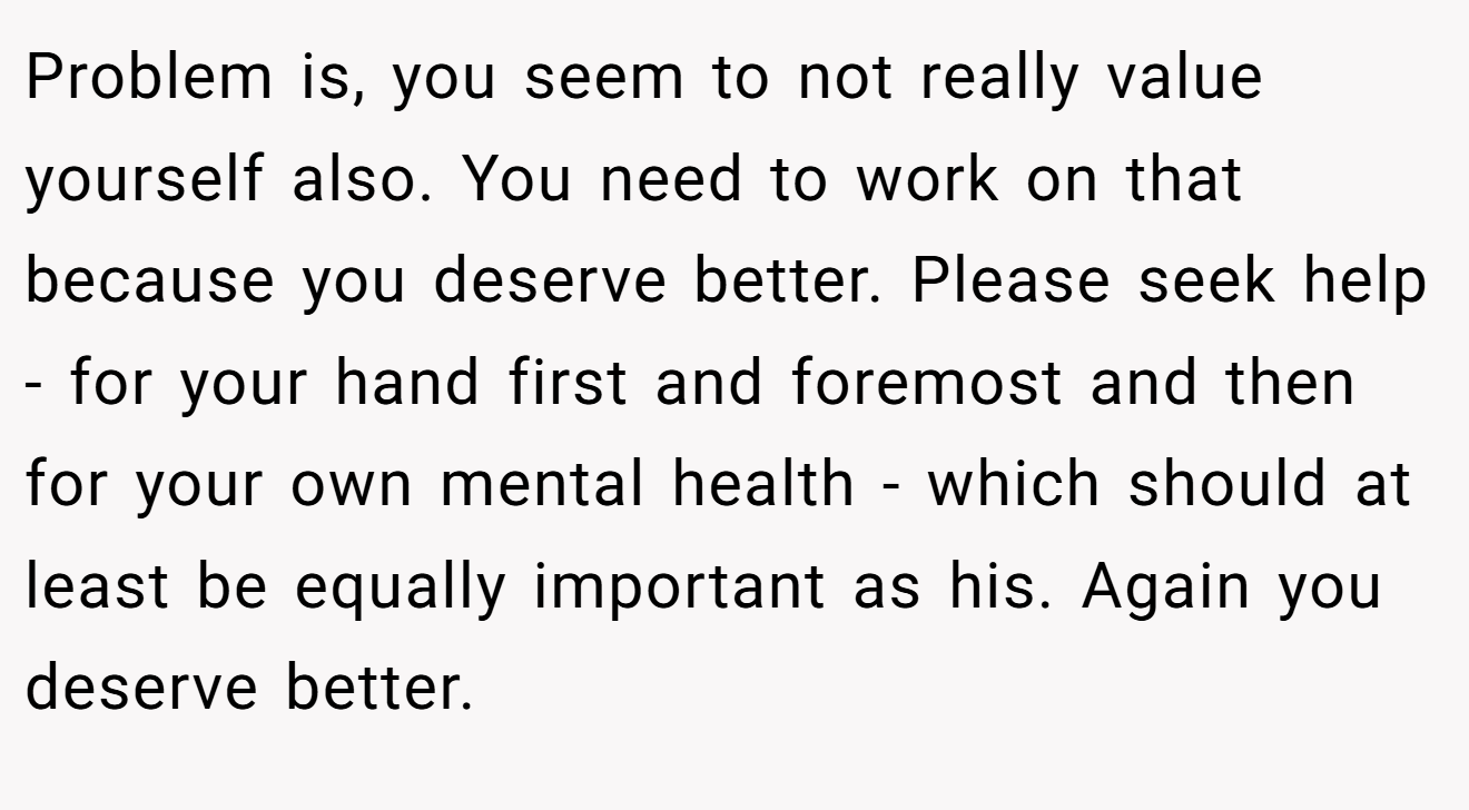 Problem is, you seem to not really value yourself also. You need to work on that because you deserve better. Please seek help - for your hand first and foremost and then for your own mental health - which should at least be equally important as his. Again you deserve better.