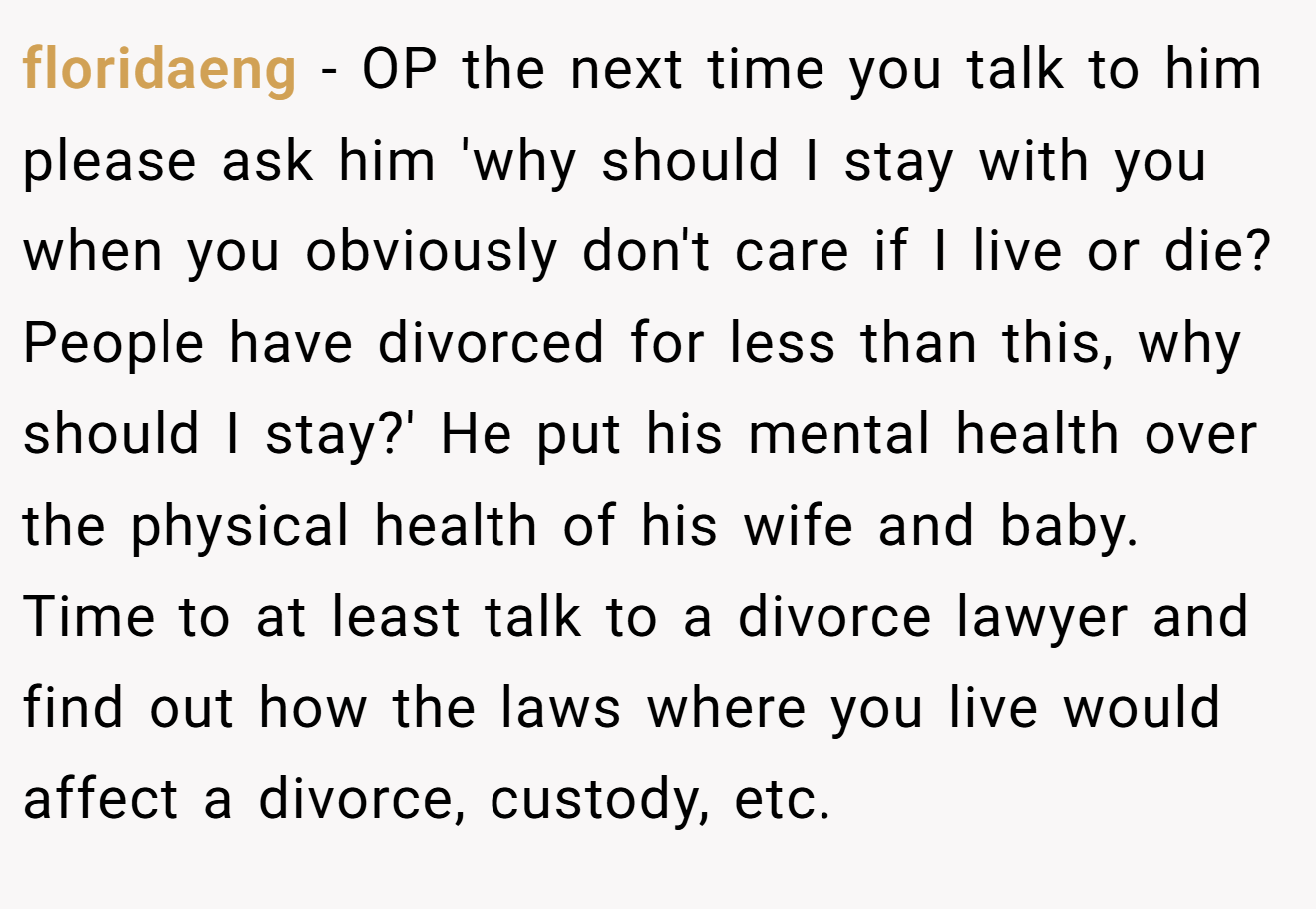 floridaeng − OP the next time you talk to him please ask him 'why should I stay with you when you obviously don't care if I live or die? People have divorced for less than this, why should I stay?' He put his mental health over the physical health of his wife and baby. Time to at least talk to a divorce lawyer and find out how the laws where you live would affect a divorce, custody, etc.