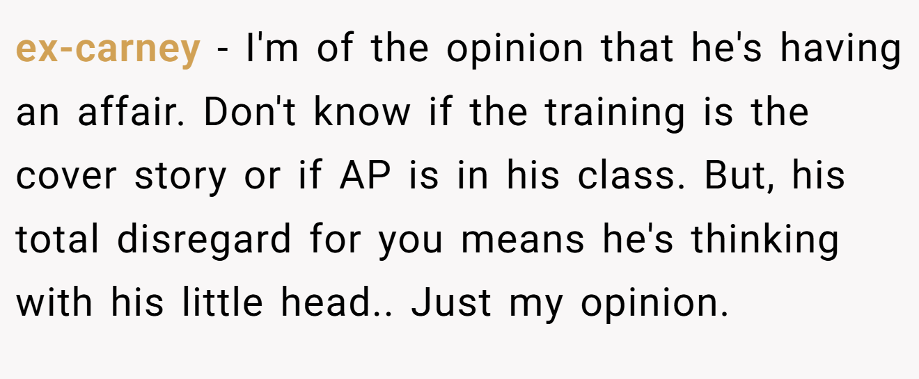 ex-carney − I'm of the opinion that he's having an affair. Don't know if the training is the cover story or if AP is in his class. But, his total disregard for you means he's thinking with his little head.. Just my opinion.