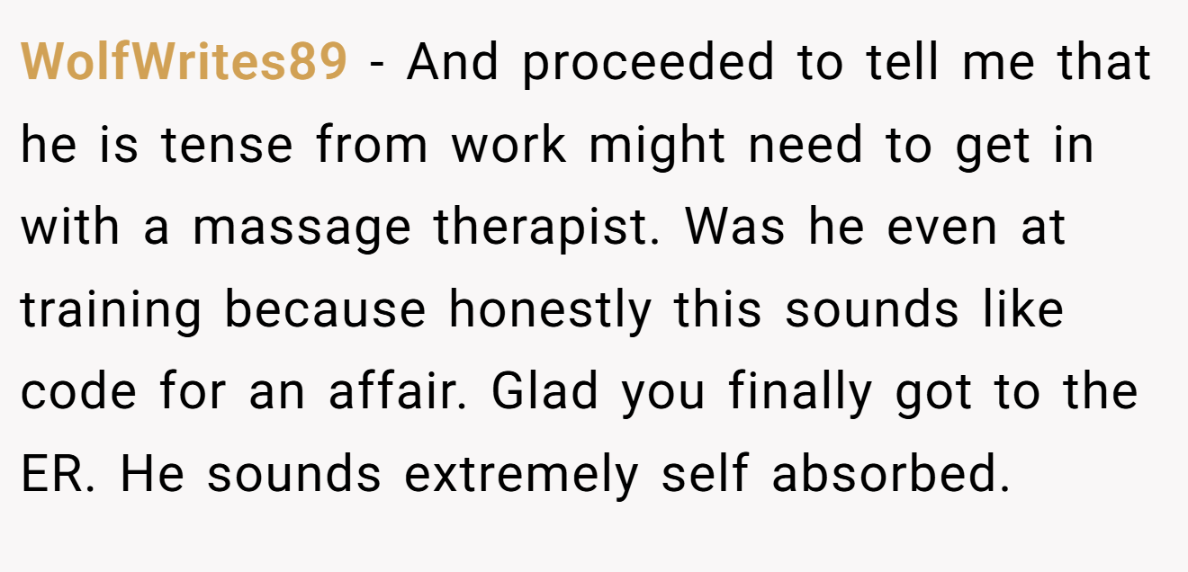 WolfWrites89 − And proceeded to tell me that he is tense from work might need to get in with a massage therapist. Was he even at training because honestly this sounds like code for an affair. Glad you finally got to the ER. He sounds extremely self absorbed.