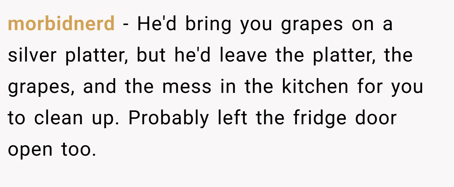 morbidnerd − He'd bring you grapes on a silver platter, but he'd leave the platter, the grapes, and the mess in the kitchen for you to clean up. Probably left the fridge door open too.
