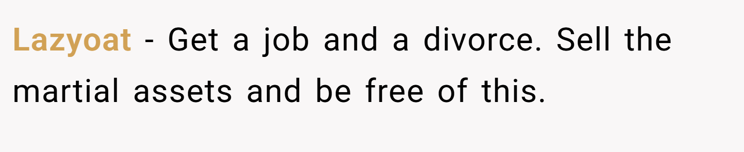 Lazyoat − Get a job and a divorce. Sell the martial assets and be free of this.