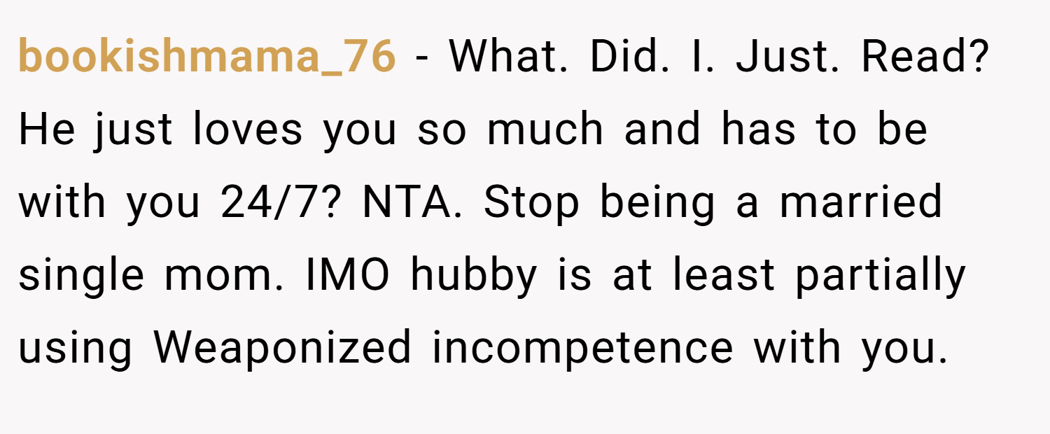 bookishmama_76 − What. Did. I. Just. Read? He just loves you so much and has to be with you 24/7? NTA. Stop being a married single mom. IMO hubby is at least partially using Weaponized incompetence with you.