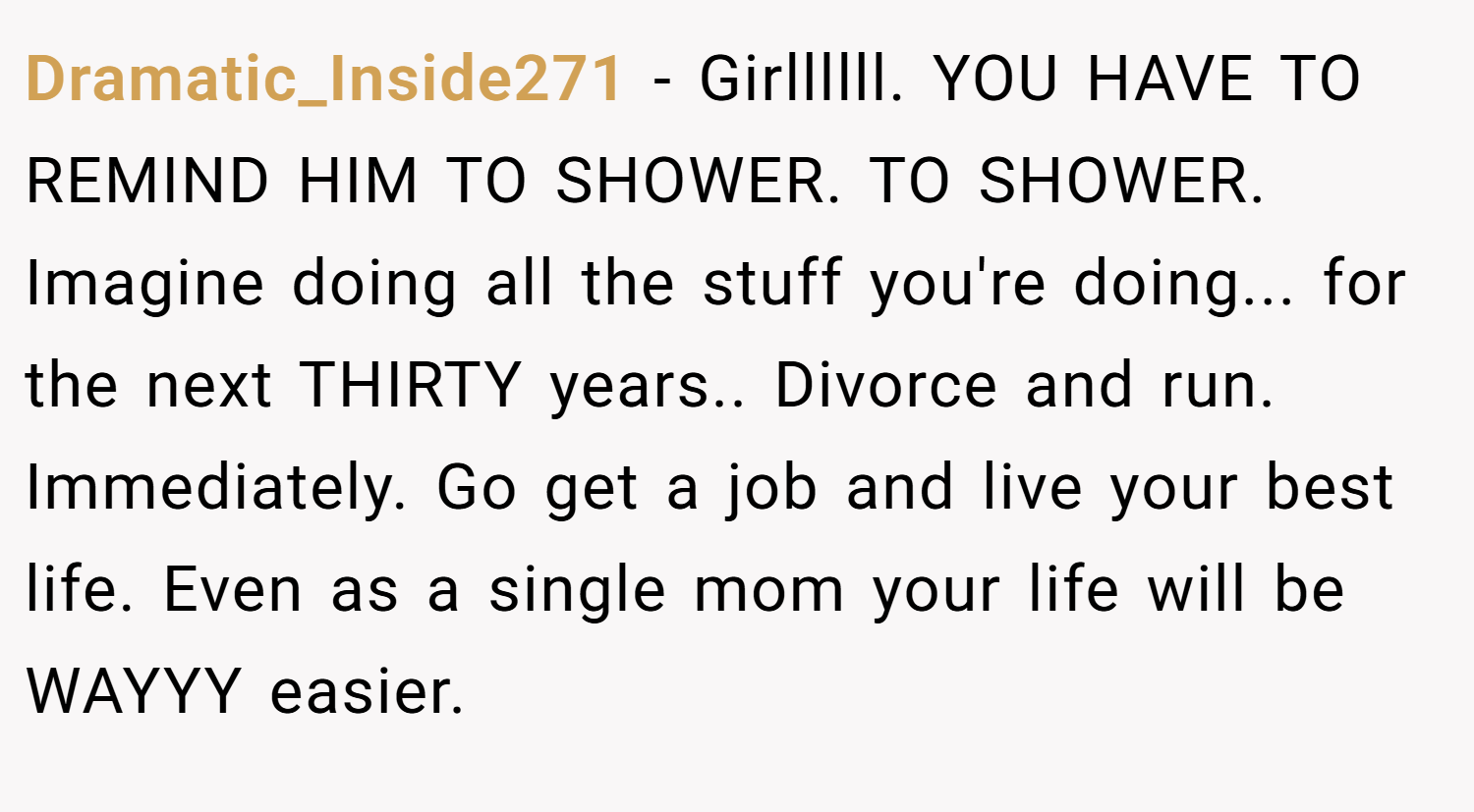 Dramatic_Inside271 − Girllllll. YOU HAVE TO REMIND HIM TO SHOWER. TO SHOWER. Imagine doing all the stuff you're doing... for the next THIRTY years.. Divorce and run. Immediately. Go get a job and live your best life. Even as a single mom your life will be WAYYY easier.