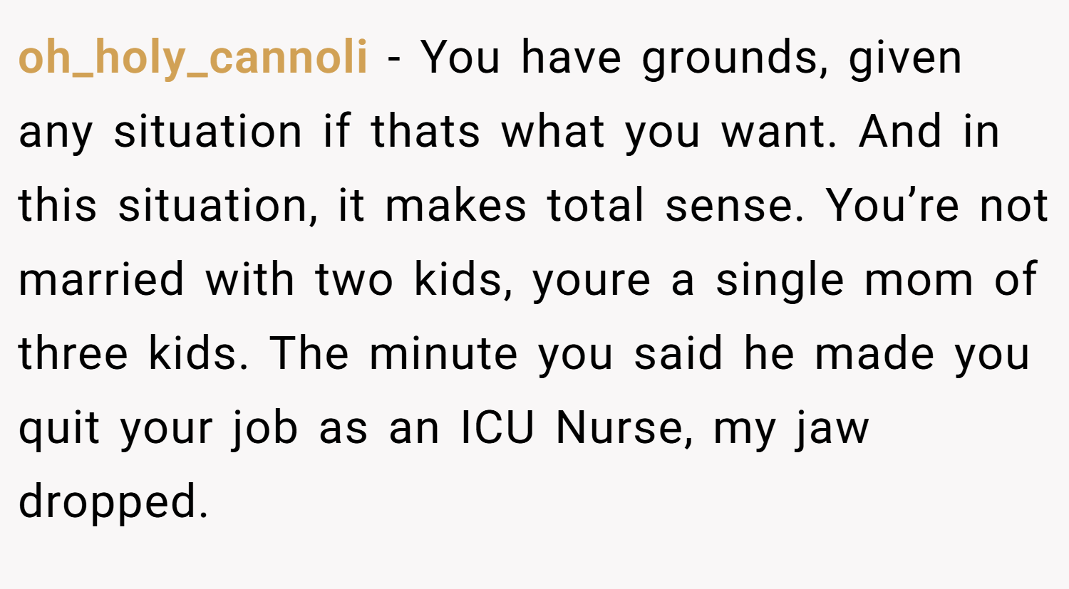oh_holy_cannoli − You have grounds, given any situation if thats what you want. And in this situation, it makes total sense. You’re not married with two kids, youre a single mom of three kids. The minute you said he made you quit your job as an ICU Nurse, my jaw dropped.