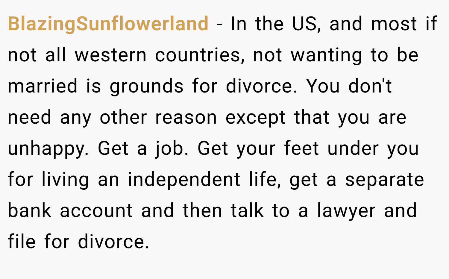 BlazingSunflowerland − In the US, and most if not all western countries, not wanting to be married is grounds for divorce. You don't need any other reason except that you are unhappy. Get a job. Get your feet under you for living an independent life, get a separate bank account and then talk to a lawyer and file for divorce.