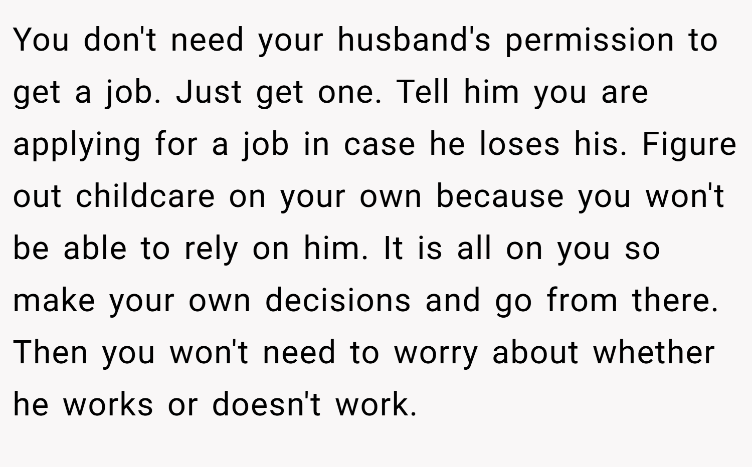 You don't need your husband's permission to get a job. Just get one. Tell him you are applying for a job in case he loses his. Figure out childcare on your own because you won't be able to rely on him. It is all on you so make your own decisions and go from there. Then you won't need to worry about whether he works or doesn't work.