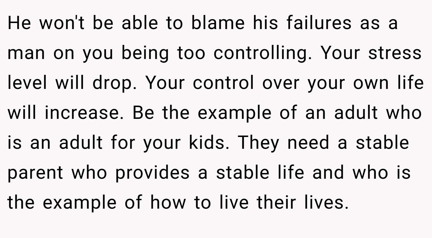 He won't be able to blame his failures as a man on you being too controlling. Your stress level will drop. Your control over your own life will increase. Be the example of an adult who is an adult for your kids. They need a stable parent who provides a stable life and who is the example of how to live their lives.