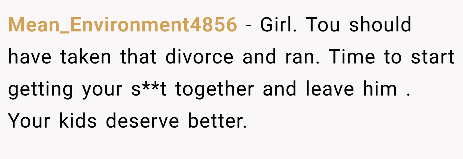 Mean_Environment4856 − Girl. Tou should have taken that divorce and ran. Time to start getting your s**t together and leave him . Your kids deserve better.