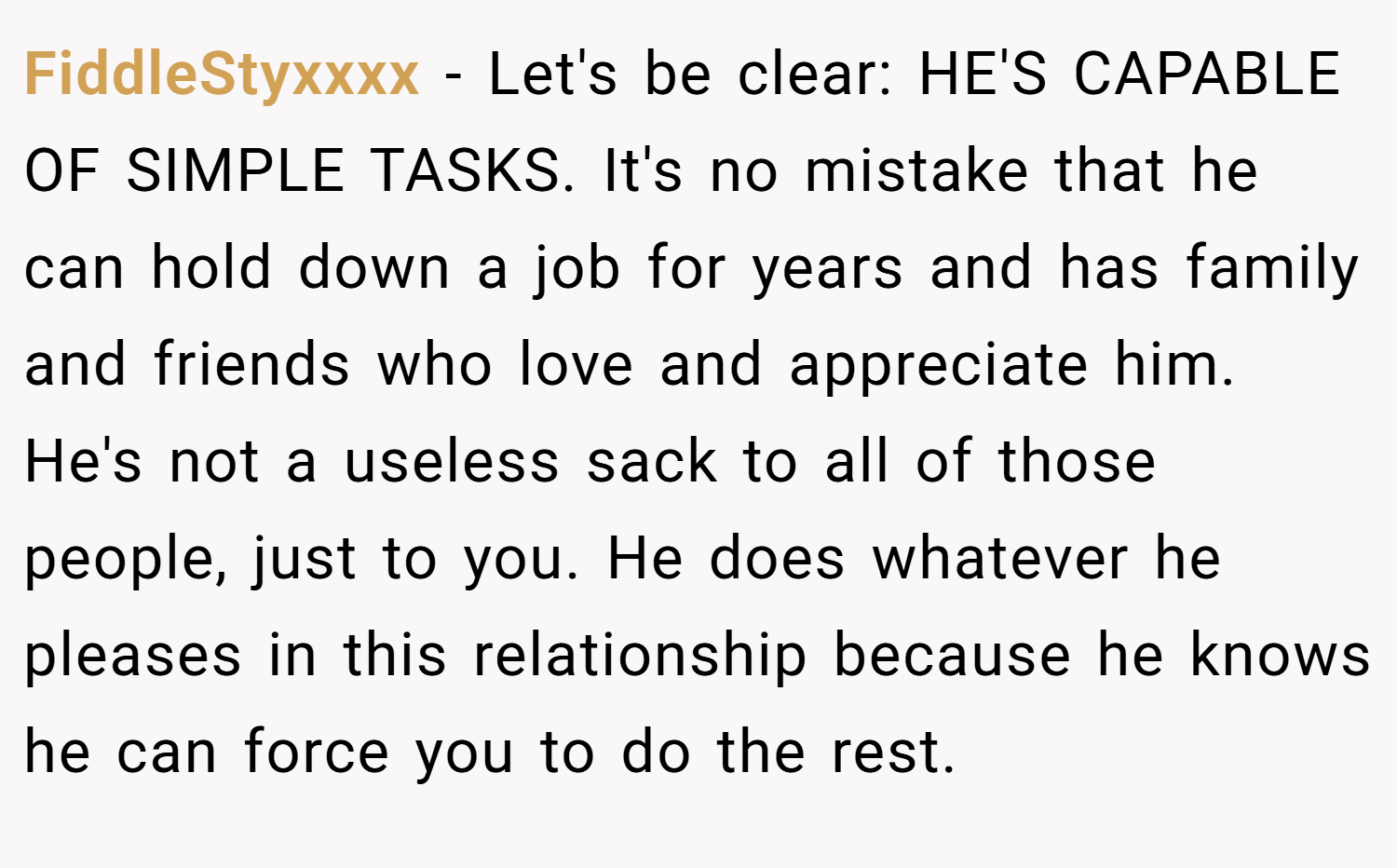 FiddleStyxxxx − Let's be clear: HE'S CAPABLE OF SIMPLE TASKS. It's no mistake that he can hold down a job for years and has family and friends who love and appreciate him. He's not a useless sack to all of those people, just to you. He does whatever he pleases in this relationship because he knows he can force you to do the rest.