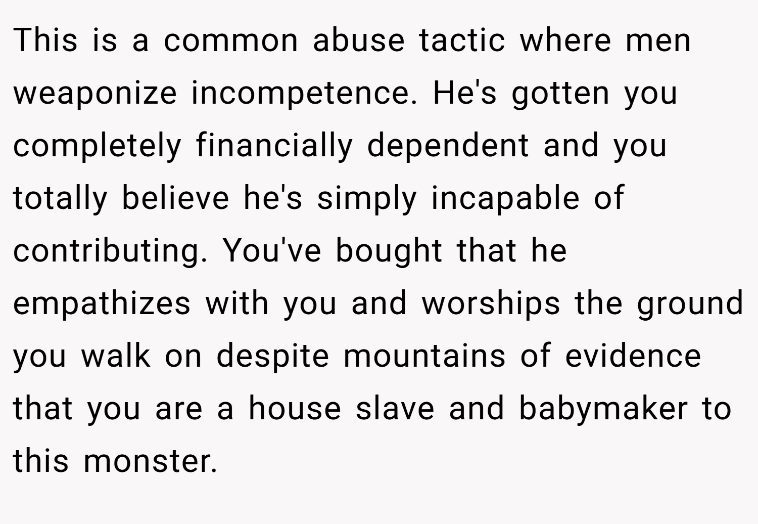 This is a common abuse tactic where men weaponize incompetence. He's gotten you completely financially dependent and you totally believe he's simply incapable of contributing. You've bought that he empathizes with you and worships the ground you walk on despite mountains of evidence that you are a house slave and babymaker to this monster.