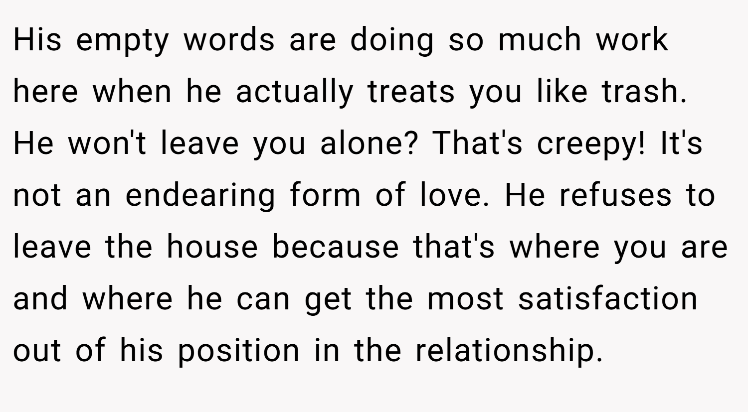 His empty words are doing so much work here when he actually treats you like trash. He won't leave you alone? That's creepy! It's not an endearing form of love. He refuses to leave the house because that's where you are and where he can get the most satisfaction out of his position in the relationship.