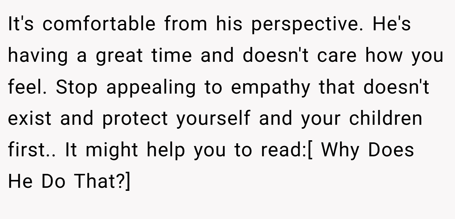 It's comfortable from his perspective. He's having a great time and doesn't care how you feel. Stop appealing to empathy that doesn't exist and protect yourself and your children first.. It might help you to read:[ Why Does He Do That?]
