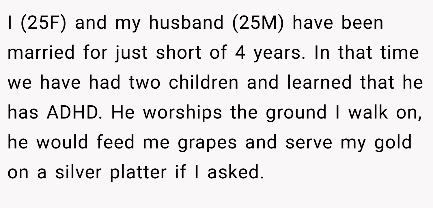 I (25F) and my husband (25M) have been married for just short of 4 years. In that time we have had two children and learned that he has ADHD. He worships the ground I walk on, he would feed me grapes and serve my gold on a silver platter if I asked.
