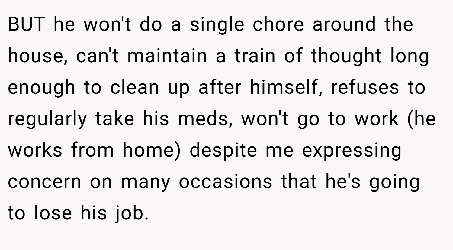 BUT he won't do a single chore around the house, can't maintain a train of thought long enough to clean up after himself, refuses to regularly take his meds, won't go to work (he works from home) despite me expressing concern on many occasions that he's going to lose his job.