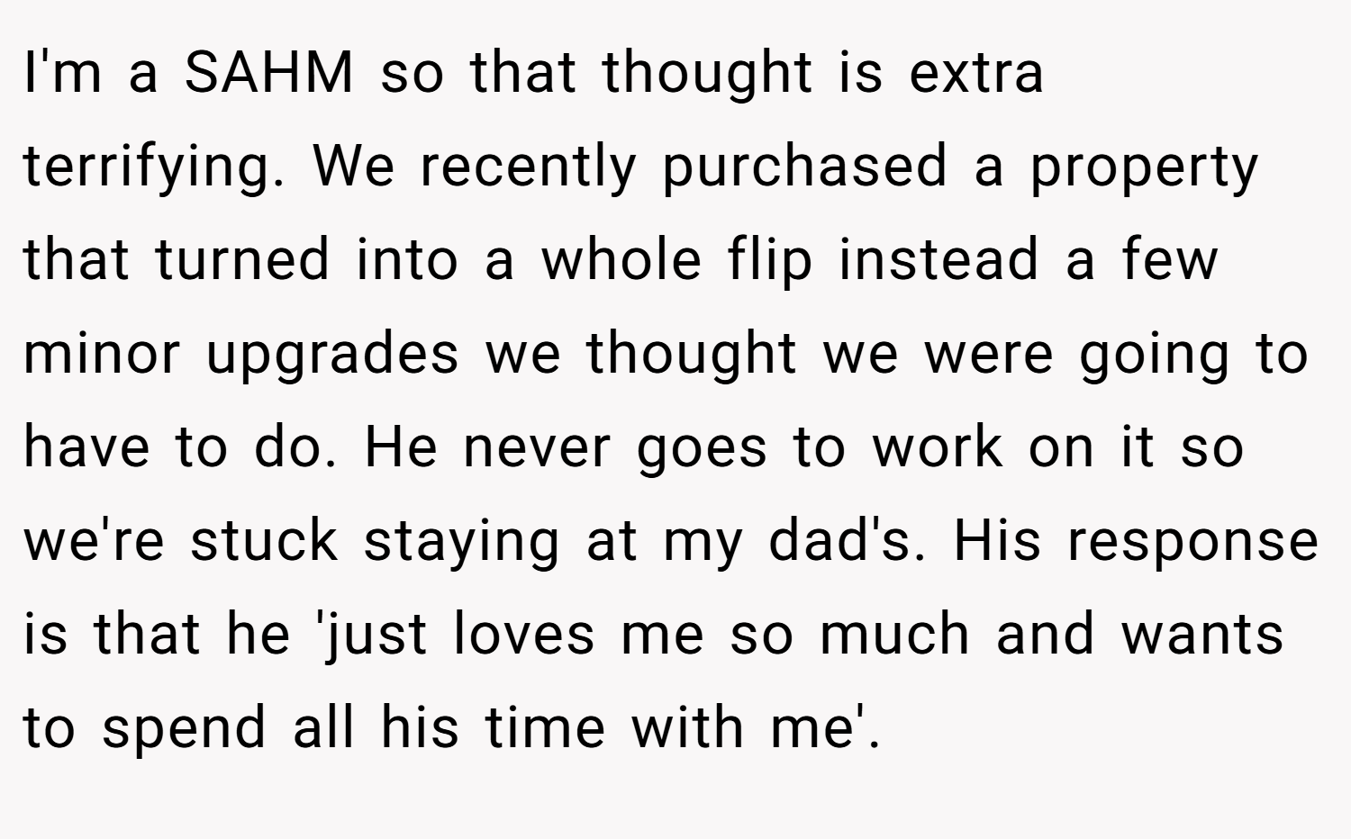 I'm a SAHM so that thought is extra terrifying. We recently purchased a property that turned into a whole flip instead a few minor upgrades we thought we were going to have to do. He never goes to work on it so we're stuck staying at my dad's. His response is that he 'just loves me so much and wants to spend all his time with me'.