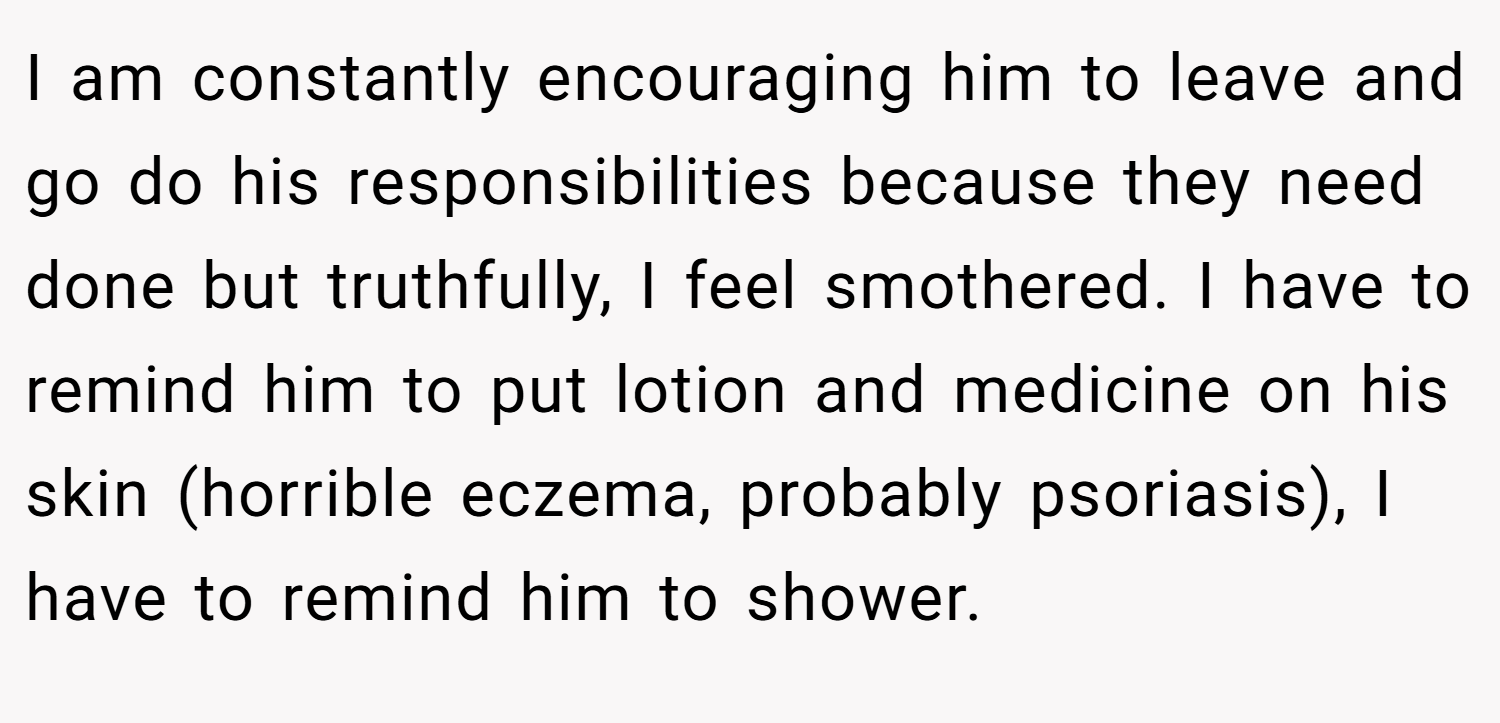 I am constantly encouraging him to leave and go do his responsibilities because they need done but truthfully, I feel smothered. I have to remind him to put lotion and medicine on his skin (horrible eczema, probably psoriasis), I have to remind him to shower.