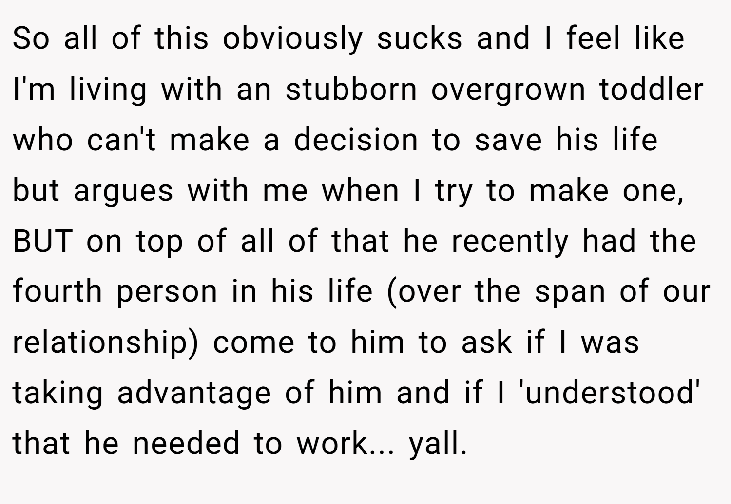 So all of this obviously sucks and I feel like I'm living with an stubborn overgrown toddler who can't make a decision to save his life but argues with me when I try to make one, BUT on top of all of that he recently had the fourth person in his life (over the span of our relationship) come to him to ask if I was taking advantage of him and if I 'understood' that he needed to work... yall.