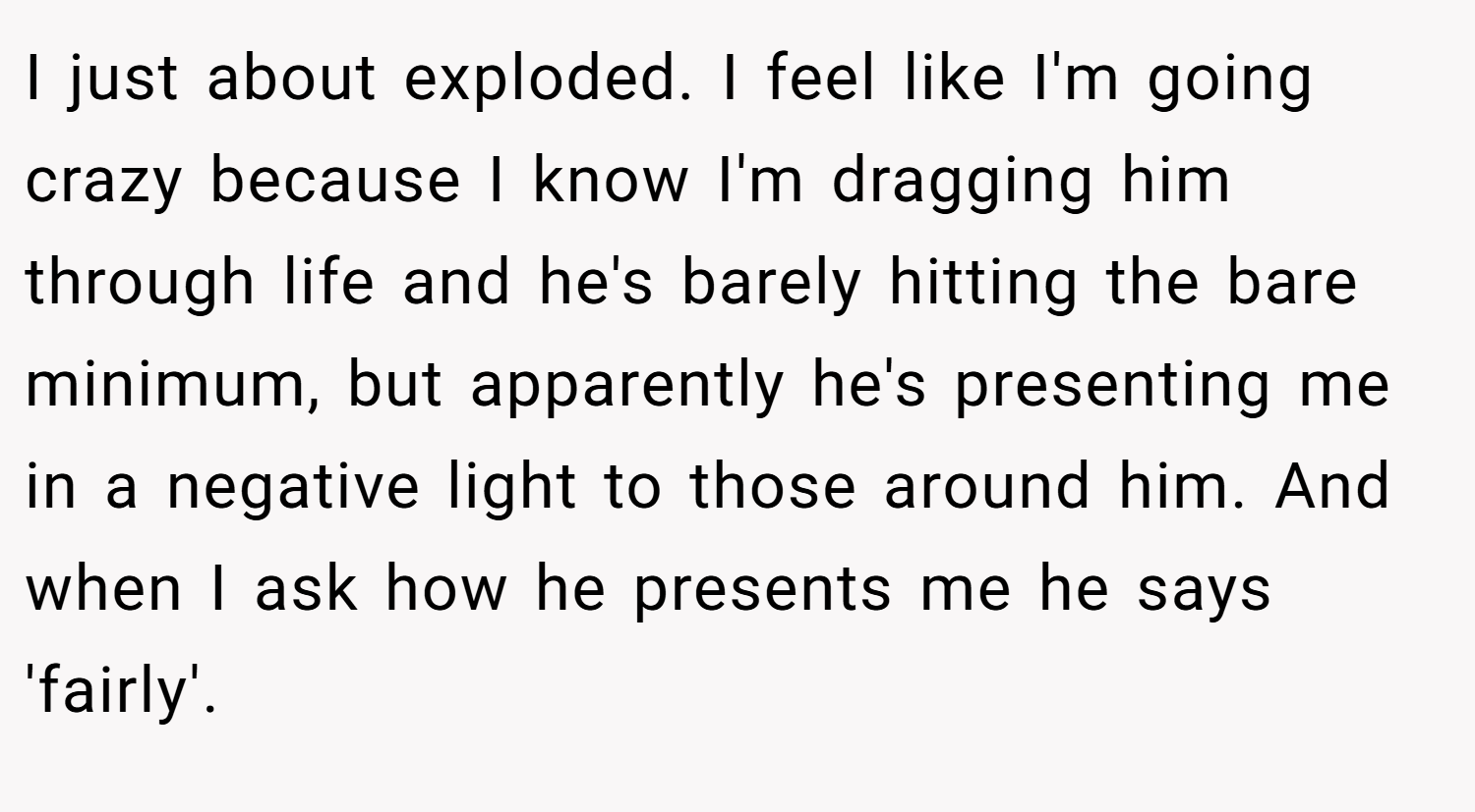 I just about exploded. I feel like I'm going crazy because I know I'm dragging him through life and he's barely hitting the bare minimum, but apparently he's presenting me in a negative light to those around him. And when I ask how he presents me he says 'fairly'.