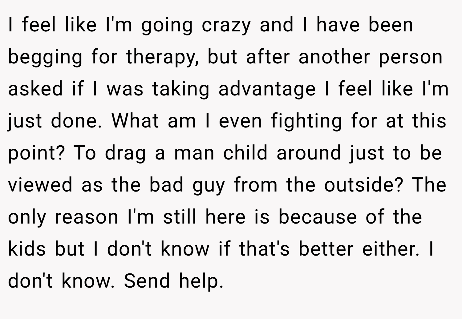 I feel like I'm going crazy and I have been begging for therapy, but after another person asked if I was taking advantage I feel like I'm just done. What am I even fighting for at this point? To drag a man child around just to be viewed as the bad guy from the outside? The only reason I'm still here is because of the kids but I don't know if that's better either. I don't know. Send help.