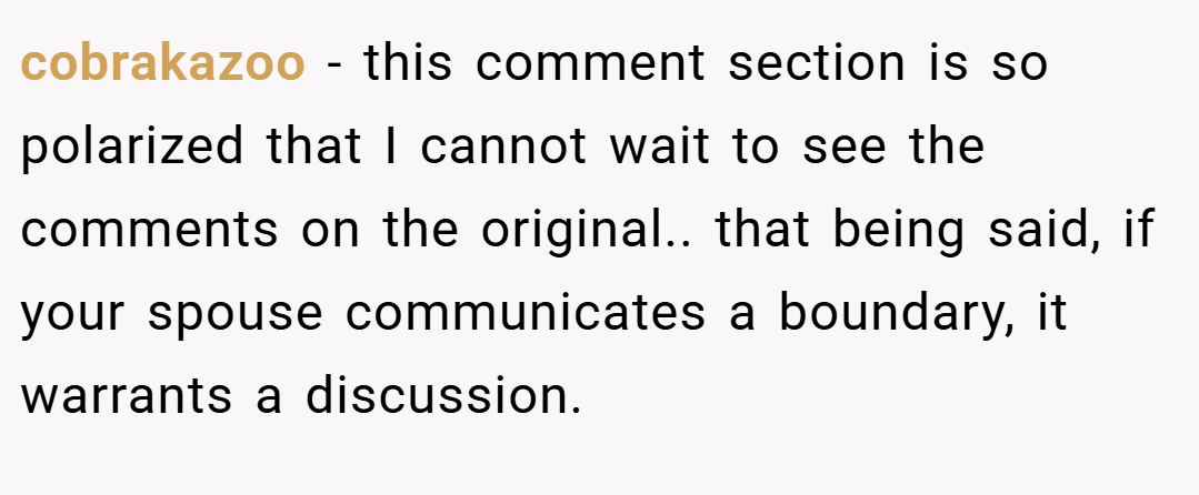 cobrakazoo − this comment section is so polarized that I cannot wait to see the comments on the original.. that being said, if your spouse communicates a boundary, it warrants a discussion.