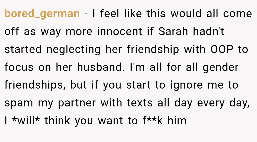 bored_german − I feel like this would all come off as way more innocent if Sarah hadn't started neglecting her friendship with OOP to focus on her husband. I'm all for all gender friendships, but if you start to ignore me to spam my partner with texts all day every day, I *will* think you want to f**k him
